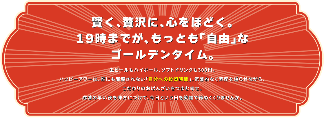 賢く、贅沢に、心をほどく。19時までが、もっとも「自由」なゴールデンタイム。生ビールもハイボールも300円。ソフトドリンクは200円から。ハッピーアワーは、誰にも邪魔されない「自分への投資時間」。気兼ねなく紫煙を燻らせながら、こだわりのおばんざいをつまむ幸せ。成城の早い夜を味方につけて、今日という日を笑顔で締めくくりませんか。
