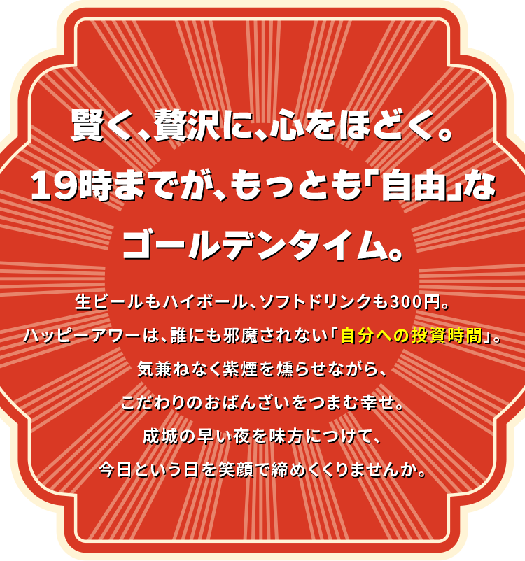 賢く、贅沢に、心をほどく。19時までが、もっとも「自由」なゴールデンタイム。生ビールもハイボールも300円。ソフトドリンクは200円から。ハッピーアワーは、誰にも邪魔されない「自分への投資時間」。気兼ねなく紫煙を燻らせながら、こだわりのおばんざいをつまむ幸せ。成城の早い夜を味方につけて、今日という日を笑顔で締めくくりませんか。